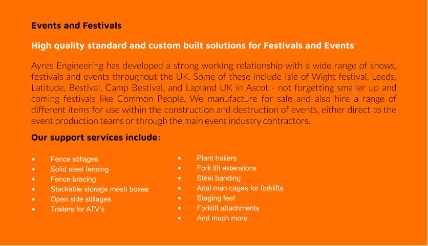 Events and Festivals High quality standard and custom built solutions for Festivals and Events Ayres Engineering has developed a strong working relationship with a wide range of shows, festivals and events throughout the UK. Some of these include Isle of Wight festival, Leeds, Latitude, Bestival, Camp Bestival, and Lapland UK in Ascot - not forgetting smaller up and coming festivals like Common People. We manufacture for sale and also hire a range of different items for use within the construction and destruction of events, either direct to the event production teams or through the main event industry contractors. Our support services include:  •	Fence stillages •	Solid steel fencing •	Fence bracing •	Stackable storage mesh boxes •	Open side stillages •	Trailers for ATV’s •	Plant trailers •	Fork lift extensions •	Steel banding •	Arial man cages for forklifts •	Staging feet •	Forklift attachments •	And much more
